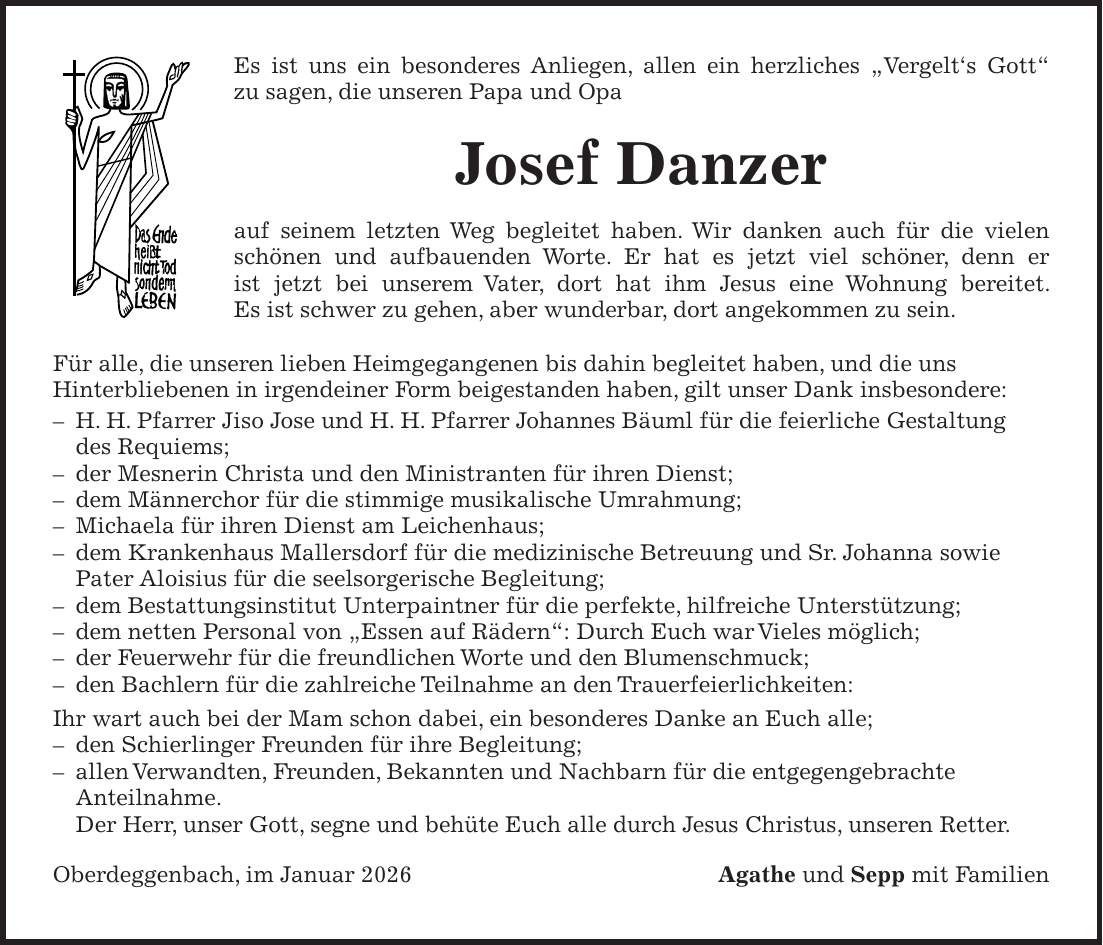 Es ist uns ein besonderes Anliegen, allen ein herzliches 'Vergelt's Gott' zu sagen, die unseren Papa und Opa Josef Danzer auf seinem letzten Weg begleitet haben. Wir danken auch für die vielen schönen und aufbauenden Worte. Er hat es jetzt viel schöner, denn er ist jetzt bei unserem Vater, dort hat ihm Jesus eine Wohnung bereitet. Es ist schwer zu gehen, aber wunderbar, dort angekommen zu sein. Für alle, die unseren lieben Heimgegangenen bis dahin begleitet haben, und die uns Hinterbliebenen in irgendeiner Form beigestanden haben, gilt unser Dank insbesondere: - H. H. Pfarrer Jiso Jose und H. H. Pfarrer Johannes Bäuml für die feierliche Gestaltung des Requiems; - der Mesnerin Christa und den Ministranten für ihren Dienst; - dem Männerchor für die stimmige musikalische Umrahmung; - Michaela für ihren Dienst am Leichenhaus; - dem Krankenhaus Mallersdorf für die medizinische Betreuung und Sr. Johanna sowie Pater Aloisius für die seelsorgerische Begleitung; - dem Bestattungsinstitut Unterpaintner für die perfekte, hilfreiche Unterstützung; - dem netten Personal von 'Essen auf Rädern': Durch Euch war Vieles möglich; - der Feuerwehr für die freundlichen Worte und den Blumenschmuck; - den Bachlern für die zahlreiche Teilnahme an den Trauerfeierlichkeiten: Ihr wart auch bei der Mam schon dabei, ein besonderes Danke an Euch alle; - den Schierlinger Freunden für ihre Begleitung; - allen Verwandten, Freunden, Bekannten und Nachbarn für die entgegengebrachte Anteilnahme. Der Herr, unser Gott, segne und behüte Euch alle durch Jesus Christus, unseren Retter. Oberdeggenbach, im Januar 2026Agathe und Sepp mit Familien