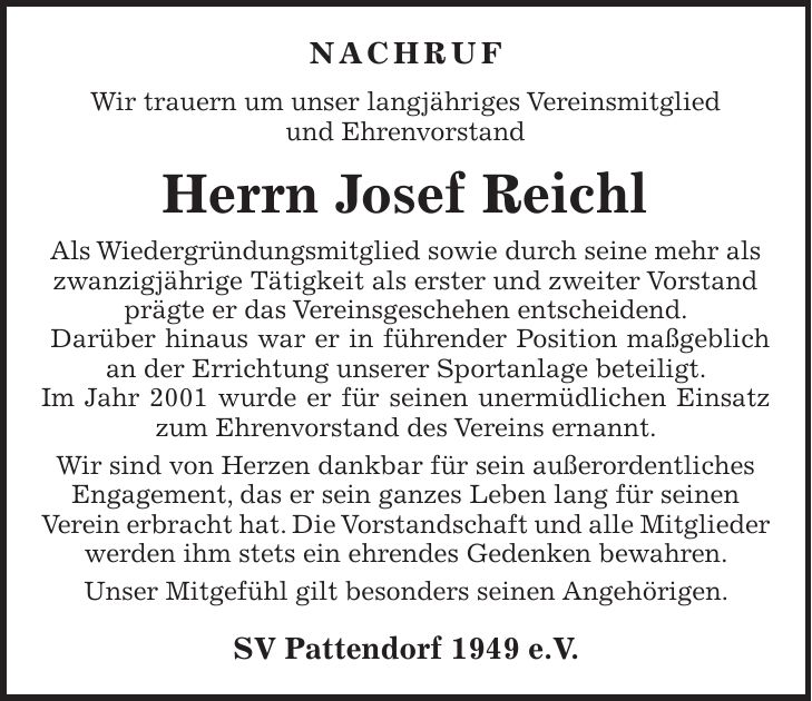 NACHRUF Wir trauern um unser langjähriges Vereinsmitglied und Ehrenvorstand Herrn Josef Reichl Als Wiedergründungsmitglied sowie durch seine mehr als zwanzigjährige Tätigkeit als erster und zweiter Vorstand prägte er das Vereinsgeschehen entscheidend. Darüber hinaus war er in führender Position maßgeblich an der Errichtung unserer Sportanlage beteiligt. Im Jahr 2001 wurde er für seinen unermüdlichen Einsatz zum Ehrenvorstand des Vereins ernannt. Wir sind von Herzen dankbar für sein außerordentliches Engagement, das er sein ganzes Leben lang für seinen Verein erbracht hat. Die Vorstandschaft und alle Mitglieder werden ihm stets ein ehrendes Gedenken bewahren. Unser Mitgefühl gilt besonders seinen Angehörigen. SV Pattendorf 1949 e.V.