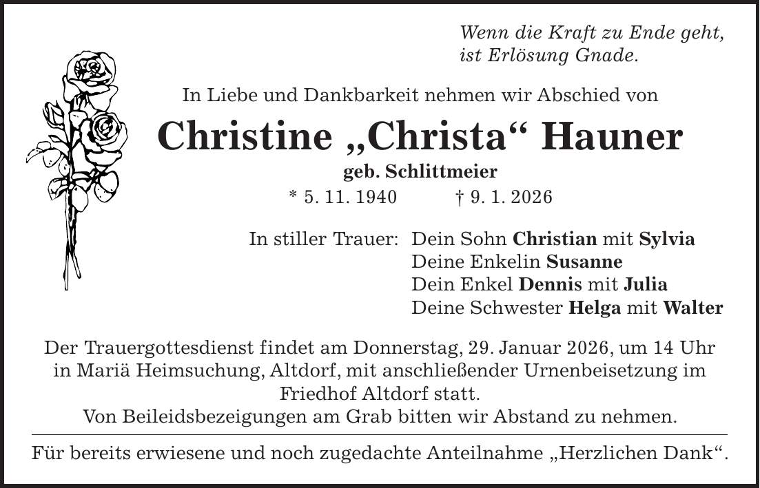  Wenn die Kraft zu Ende geht, ist Erlösung Gnade. In Liebe und Dankbarkeit nehmen wir Abschied von Christine 'Christa' Hauner geb. Schlittmeier * 5. 11. 1940 + 9. 1. 2026 In stiller Trauer: Dein Sohn Christian mit Sylvia Deine Enkelin Susanne Dein Enkel Dennis mit Julia Deine Schwester Helga mit Walter Der Trauergottesdienst findet am Donnerstag, 29. Januar 2026, um 14 Uhr in Mariä Heimsuchung, Altdorf, mit anschließender Urnenbeisetzung im Friedhof Altdorf statt. Von Beileidsbezeigungen am Grab bitten wir Abstand zu nehmen. Für bereits erwiesene und noch zugedachte Anteilnahme 'Herzlichen Dank'.