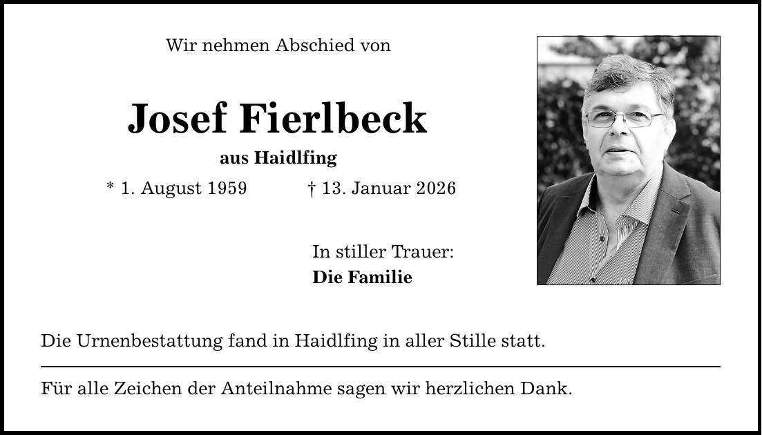 Wir nehmen Abschied von Josef Fierlbeck aus Haidlfing * 1. August 1959 _ 13. Januar 2026 In stiller Trauer: Die Familie Die Urnenbestattung fand in Haidlfing in aller Stille statt. Für alle Zeichen der Anteilnahme sagen wir herzlichen Dank.