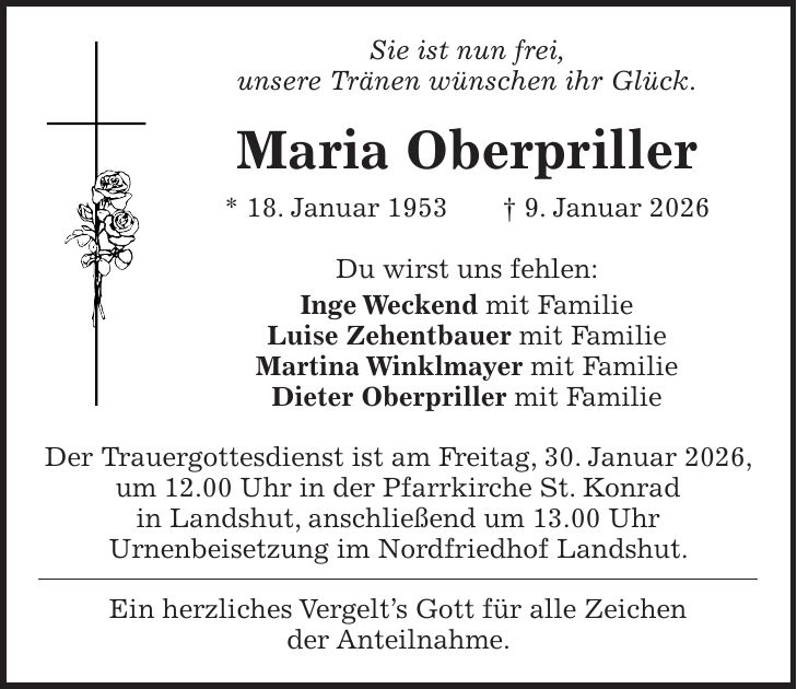 Sie ist nun frei, unsere Tränen wünschen ihr Glück. Maria Oberpriller * 18. Januar 1953 + 9. Januar 2026 Du wirst uns fehlen: Inge Weckend mit Familie Luise Zehentbauer mit Familie Martina Winklmayer mit Familie Dieter Oberpriller mit Familie Der Trauergottesdienst ist am Freitag, 30. Januar 2026, um 12.00 Uhr in der Pfarrkirche St. Konrad in Landshut, anschließend um 13.00 Uhr Urnenbeisetzung im Nordfriedhof Landshut. Ein herzliches Vergelt's Gott für alle Zeichen der Anteilnahme.