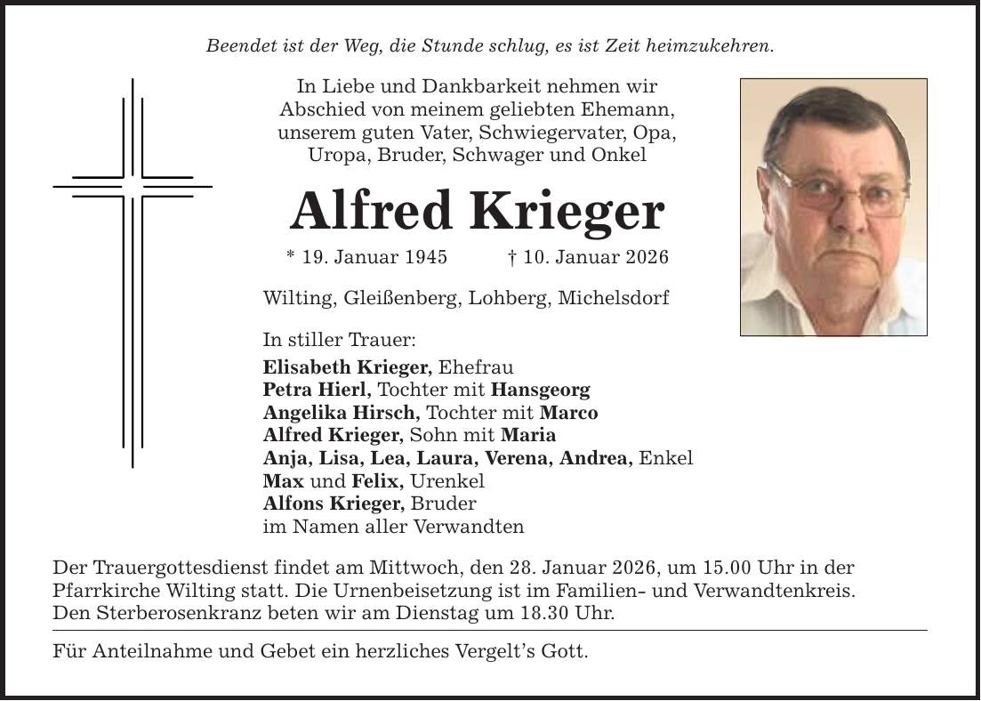 Beendet ist der Weg, die Stunde schlug, es ist Zeit heimzukehren.In Liebe und Dankbarkeit nehmen wirAbschied von meinem geliebten Ehemann, unserem guten Vater, Schwiegervater, Opa, Uropa, Bruder, Schwager und OnkelAlfred Krieger* 19. Januar 1945 _ 10. Januar 2026Wilting, Gleißenberg, Lohberg, MichelsdorfIn stiller Trauer:Elisabeth Krieger, EhefrauPetra Hierl, Tochter mit HansgeorgAngelika Hirsch, Tochter mit MarcoAlfred Krieger, Sohn mit MariaAnja, Lisa, Lea, Laura, Verena, Andrea, EnkelMax und Felix, UrenkelAlfons Krieger, Bruderim Namen aller VerwandtenDer Trauergottesdienst findet am Mittwoch, den 28. Januar 2026, um 15.00 Uhr in derPfarrkirche Wilting statt. Die Urnenbeisetzung ist im Familien- und Verwandtenkreis.Den Sterberosenkranz beten wir am Dienstag um 18.30 Uhr.Für Anteilnahme und Gebet ein herzliches Vergelt's Gott.