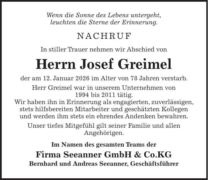Wenn die Sonne des Lebens untergeht, leuchten die Sterne der Erinnerung. Nachruf In stiller Trauer nehmen wir Abschied von Herrn Josef Greimel der am 12. Januar 2026 im Alter von 78 Jahren verstarb. Herr Greimel war in unserem Unternehmen von 1994 bis 2011 tätig. Wir haben ihn in Erinnerung als engagierten, zuverlässigen, stets hilfsbereiten Mitarbeiter und geschätzten Kollegen und werden ihm stets ein ehrendes Andenken bewahren. Unser tiefes Mitgefühl gilt seiner Familie und allen Angehörigen. Im Namen des gesamten Teams der Firma Seeanner GmbH & Co.KG Bernhard und Andreas Seeanner, Geschäftsführer