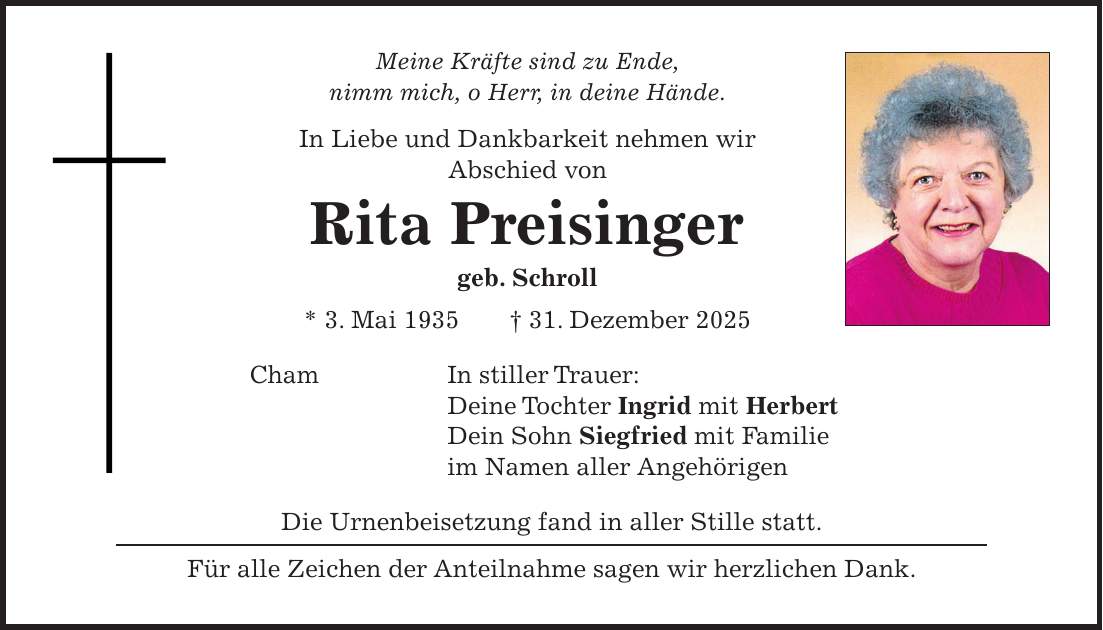 Meine Kräfte sind zu Ende, nimm mich, o Herr, in deine Hände. In Liebe und Dankbarkeit nehmen wir Abschied von Rita Preisinger geb. Schroll * 3. Mai 1935 + 31. Dezember 2025 Cham In stiller Trauer: Deine Tochter Ingrid mit Herbert Dein Sohn Siegfried mit Familie im Namen aller Angehörigen Die Urnenbeisetzung fand in aller Stille statt. Für alle Zeichen der Anteilnahme sagen wir herzlichen Dank.