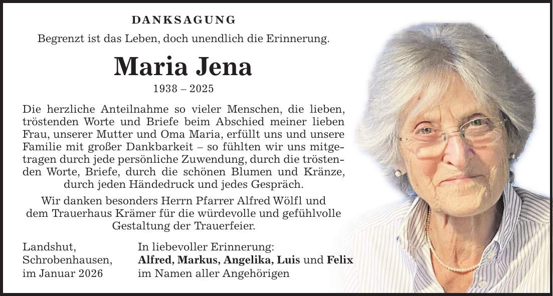  Danksagung Begrenzt ist das Leben, doch unendlich die Erinnerung. Maria Jena *** Die herzliche Anteilnahme so vieler Menschen, die lieben, tröstenden Worte und Briefe beim Abschied meiner lieben Frau, unserer Mutter und Oma Maria, erfüllt uns und unsere Familie mit großer Dankbarkeit - so fühlten wir uns mitgetragen durch jede persönliche Zuwendung, durch die trösten- den Worte, Briefe, durch die schönen Blumen und Kränze, durch jeden Händedruck und jedes Gespräch. Wir danken besonders Herrn Pfarrer Alfred Wölfl und dem Trauerhaus Krämer für die würdevolle und gefühlvolle Gestaltung der Trauerfeier. Landshut, In liebevoller Erinnerung: Schrobenhausen, Alfred, Markus, Angelika, Luis und Felix im Januar 2026 im Namen aller Angehörigen