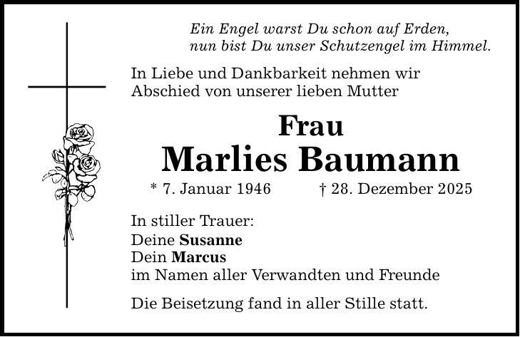 Ein Engel warst Du schon auf Erden, nun bist Du unser Schutzengel im Himmel. In Liebe und Dankbarkeit nehmen wir Abschied von unserer lieben Mutter Frau Marlies Baumann * 7. Januar 1946 _ 28. Dezember 2025 In stiller Trauer: Deine Susanne Dein Marcus im Namen aller Verwandten und Freunde Die Beisetzung fand in aller Stille statt.