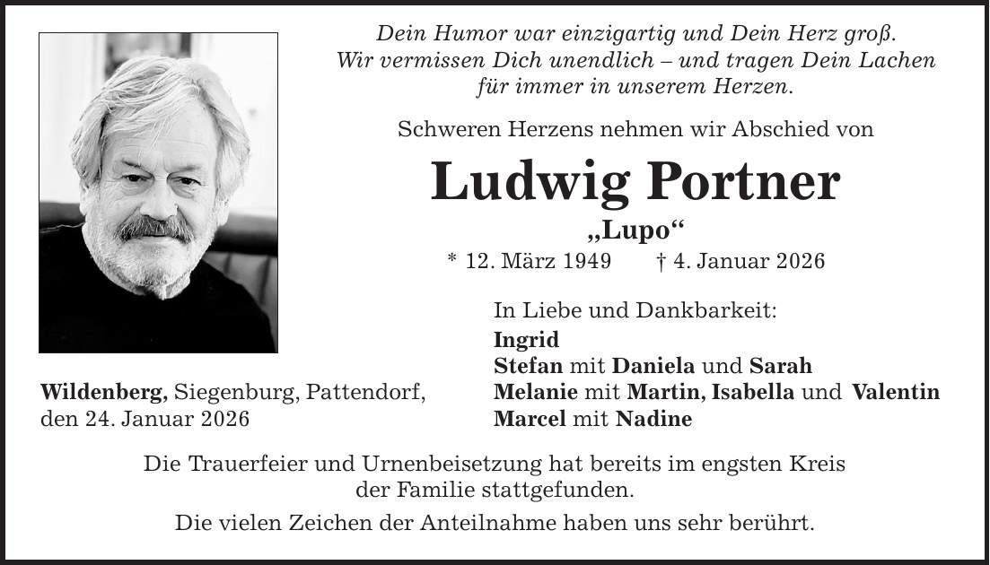  Dein Humor war einzigartig und Dein Herz groß. Wir vermissen Dich unendlich - und tragen Dein Lachen für immer in unserem Herzen. Schweren Herzens nehmen wir Abschied von Ludwig Portner 'Lupo' * 12. März 1949 + 4. Januar 2026 In Liebe und Dankbarkeit: Ingrid Stefan mit Daniela und Sarah Wildenberg, Siegenburg, Pattendorf, Melanie mit Martin, Isabella und Valentin den 24. Januar 2026 Marcel mit Nadine Die Trauerfeier und Urnenbeisetzung hat bereits im engsten Kreis der Familie stattgefunden. Die vielen Zeichen der Anteilnahme haben uns sehr berührt.