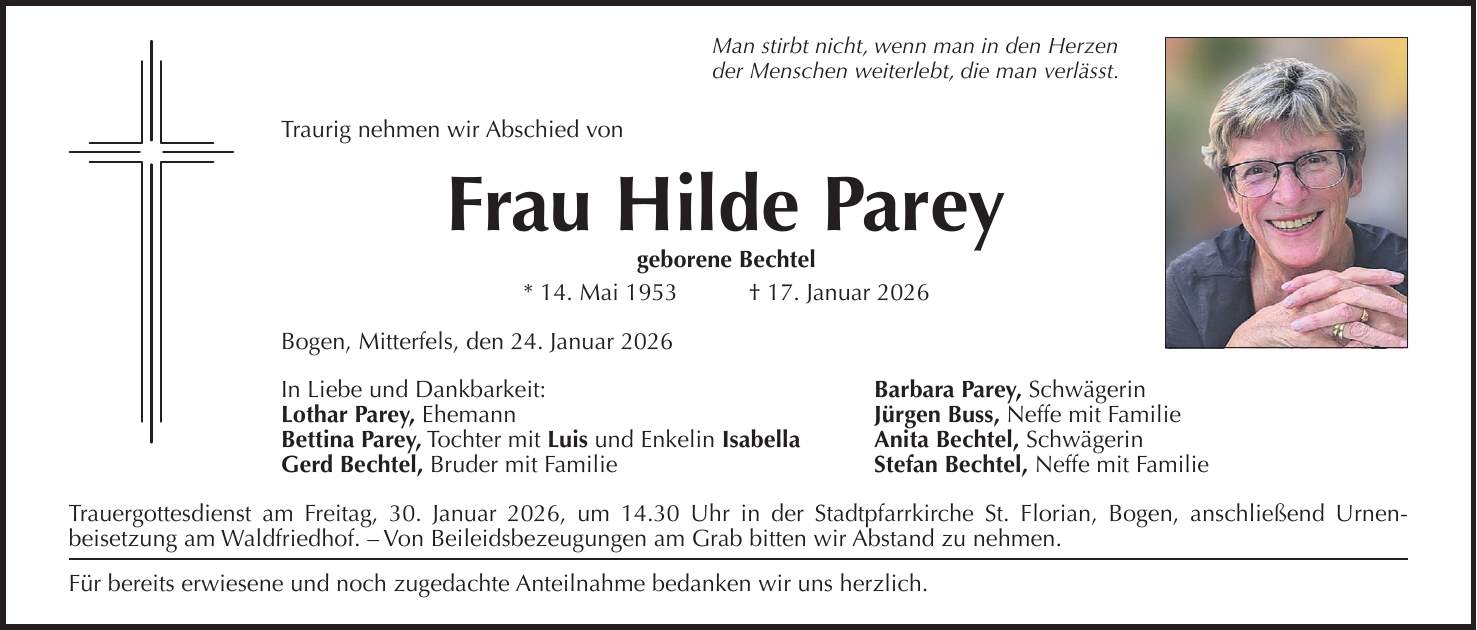 Man stirbt nicht, wenn man in den Herzen der Menschen weiterlebt, die man verlässt. Traurig nehmen wir Abschied von Frau Hilde Parey geborene Bechtel * 14. Mai 1953 + 17. Januar 2026 Bogen, Mitterfels, den 24. Januar 2026 In Liebe und Dankbarkeit: Barbara Parey, Schwägerin Lothar Parey, Ehemann Jürgen Buss, Neffe mit Familie Bettina Parey, Tochter mit Luis und Enkelin Isabella Anita Bechtel, Schwägerin Gerd Bechtel, Bruder mit Familie Stefan Bechtel, Neffe mit Familie Trauergottesdienst am Freitag, 30. Januar 2026, um 14.30 Uhr in der Stadtpfarrkirche St. Florian, Bogen, anschließend Urnen­beisetzung am Waldfriedhof. - Von Beileidsbezeugungen am Grab bitten wir Abstand zu nehmen. Für bereits erwiesene und noch zugedachte Anteilnahme bedanken wir uns herzlich.