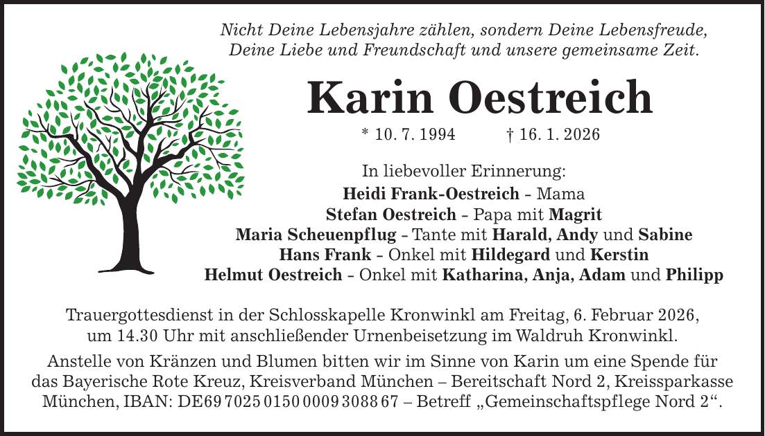  Nicht Deine Lebensjahre zählen, sondern Deine Lebensfreude, Deine Liebe und Freundschaft und unsere gemeinsame Zeit. Karin Oestreich * 10. 7. 1994 + 16. 1. 2026 In liebevoller Erinnerung: Heidi Frank-Oestreich - Mama Stefan Oestreich - Papa mit Magrit Maria Scheuenpflug - Tante mit Harald, Andy und Sabine Hans Frank - Onkel mit Hildegard und Kerstin Helmut Oestreich - Onkel mit Katharina, Anja, Adam und Philipp Trauergottesdienst in der Schlosskapelle Kronwinkl am Freitag, 6. Februar 2026, um 14.30 Uhr mit anschließender Urnenbeisetzung im Waldruh Kronwinkl. Anstelle von Kränzen und Blumen bitten wir im Sinne von Karin um eine Spende für das Bayerische Rote Kreuz, Kreisverband München - Bereitschaft Nord 2, Kreissparkasse München, IBAN: DE*** - Betreff 'Gemeinschaftspflege Nord 2'.