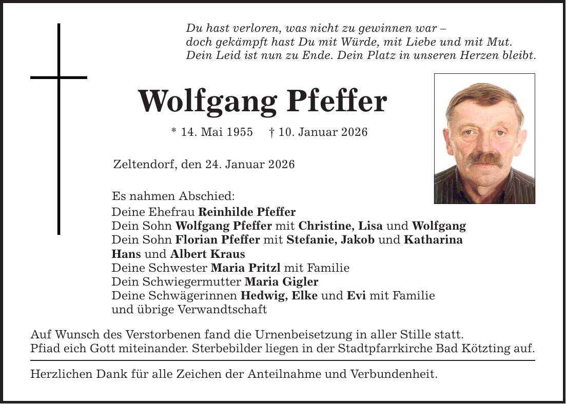 Du hast verloren, was nicht zu gewinnen war - doch gekämpft hast Du mit Würde, mit Liebe und mit Mut. Dein Leid ist nun zu Ende. Dein Platz in unseren Herzen bleibt. Wolfgang Pfeffer * 14. Mai 1955 _ 10. Januar 2026 Zeltendorf, den 24. Januar 2026 Es nahmen Abschied: Deine Ehefrau Reinhilde Pfeffer Dein Sohn Wolfgang Pfeffer mit Christine, Lisa und Wolfgang Dein Sohn Florian Pfeffer mit Stefanie, Jakob und Katharina Hans und Albert Kraus Deine Schwester Maria Pritzl mit Familie Dein Schwiegermutter Maria Gigler Deine Schwägerinnen Hedwig, Elke und Evi mit Familie und übrige Verwandtschaft Auf Wunsch des Verstorbenen fand die Urnenbeisetzung in aller Stille statt. Pfiad eich Gott miteinander. Sterbebilder liegen in der Stadtpfarrkirche Bad Kötzting auf. Herzlichen Dank für alle Zeichen der Anteilnahme und Verbundenheit.