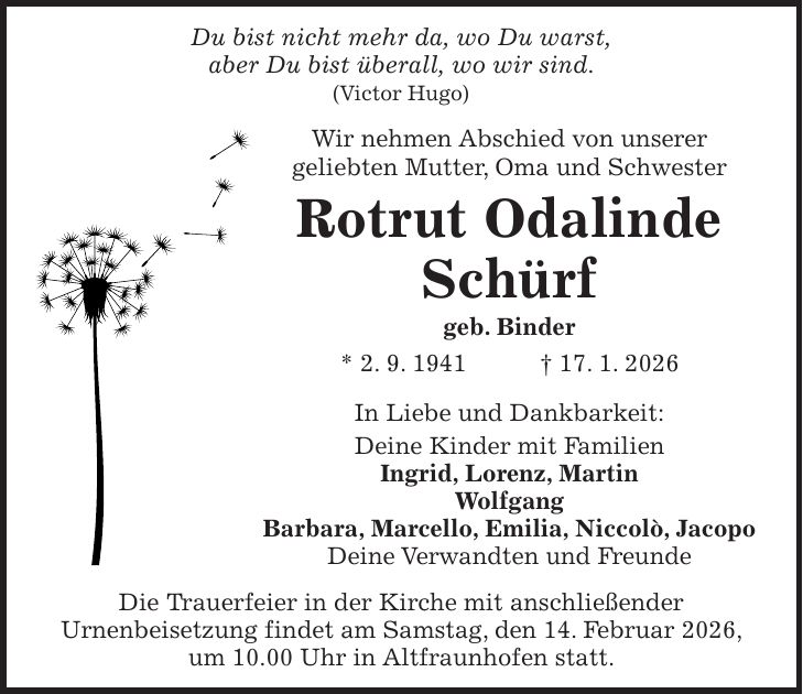 Du bist nicht mehr da, wo Du warst, aber Du bist überall, wo wir sind. (Victor Hugo) Wir nehmen Abschied von unserer geliebten Mutter, Oma und Schwester Rotrut Odalinde Schürf geb. Binder * 2. 9. 1941 + 17. 1. 2026 In Liebe und Dankbarkeit: Deine Kinder mit Familien Ingrid, Lorenz, Martin Wolfgang Barbara, Marcello, Emilia, Niccolò, Jacopo Deine Verwandten und Freunde Die Trauerfeier in der Kirche mit anschließender Urnenbeisetzung findet am Samstag, den 14. Februar 2026, um 10.00 Uhr in Altfraunhofen statt.