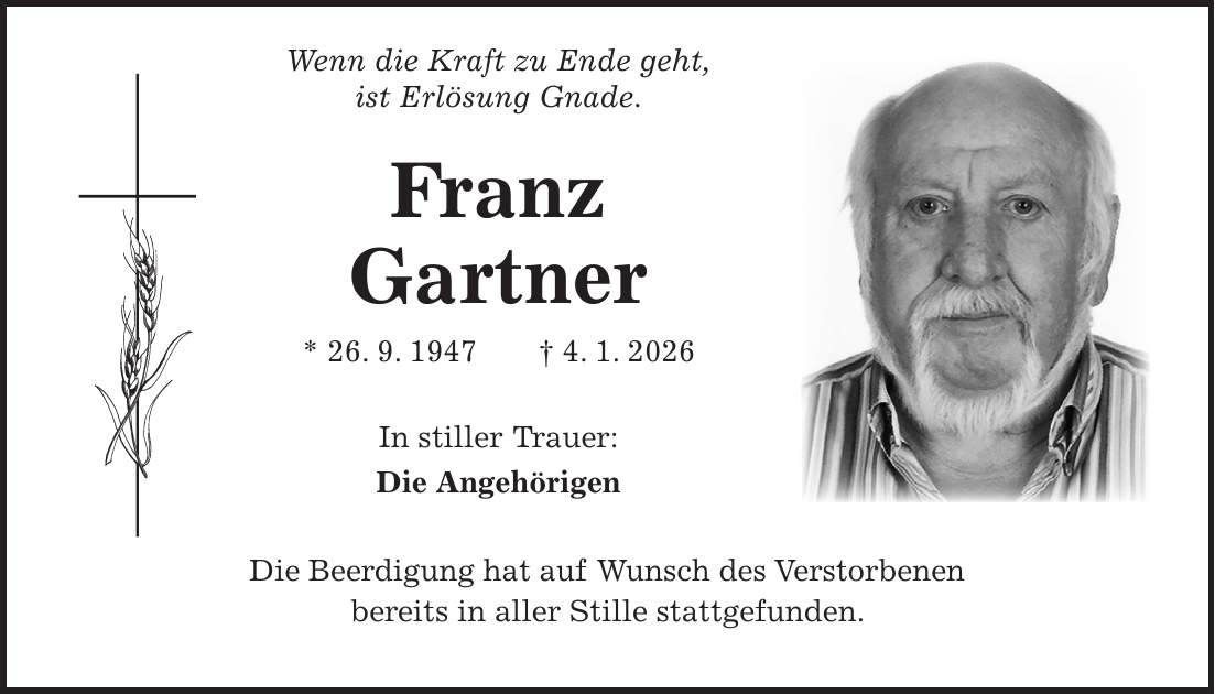  Wenn die Kraft zu Ende geht, ist Erlösung Gnade. Franz Gartner * 26. 9. 1947 + 4. 1. 2026 In stiller Trauer: Die Angehörigen Die Beerdigung hat auf Wunsch des Verstorbenen bereits in aller Stille stattgefunden.