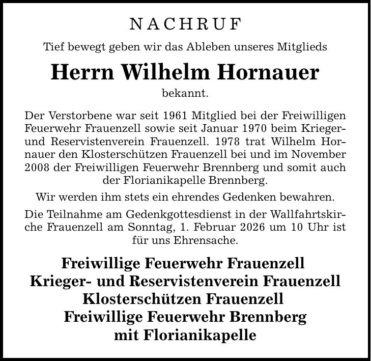 nachrufTief bewegt geben wir das Ableben unseres Mitglieds Herrn Wilhelm Hornauerbekannt.Der Verstorbene war seit 1961 Mitglied bei der Freiwilligen Feuerwehr Frauenzell sowie seit Januar 1970 beim Krieger- und Reservistenverein Frauenzell. 1978 trat Wilhelm Hornauer den Klosterschützen Frauenzell bei und im November 2008 der Freiwilligen Feuerwehr Brennberg und somit auch der Florianikapelle Brennberg. Wir werden ihm stets ein ehrendes Gedenken bewahren.Die Teilnahme am Gedenkgottesdienst in der Wallfahrtskirche Frauenzell am Sonntag, 1. Februar 2026 um 10 Uhr ist für uns Ehrensache.Freiwillige Feuerwehr Frauenzell Krieger- und Reservistenverein FrauenzellKlosterschützen Frauenzell Freiwillige Feuerwehr Brennbergmit Florianikapelle