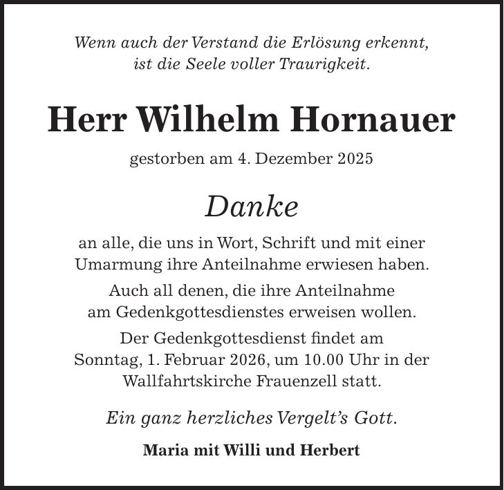 Wenn auch der Verstand die Erlösung erkennt, ist die Seele voller Traurigkeit. Herr Wilhelm Hornauer gestorben am 4. Dezember 2025 Danke an alle, die uns in Wort, Schrift und mit einer Umarmung ihre Anteilnahme erwiesen haben. Auch all denen, die ihre Anteilnahme am Gedenkgottesdienstes erweisen wollen. Der Gedenkgottesdienst findet am Sonntag, 1. Februar 2026, um 10.00 Uhr in der Wallfahrtskirche Frauenzell statt. Ein ganz herzliches Vergelt's Gott. Maria mit Willi und Herbert