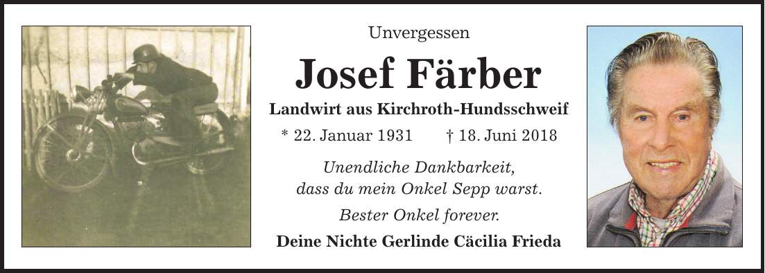Unvergessen Josef Färber Landwirt aus Kirchroth-Hundsschweif * 22. Januar 1931 + 18. Juni 2018 Unendliche Dankbarkeit, dass du mein Onkel Sepp warst. Bester Onkel forever. Deine Nichte Gerlinde Cäcilia Frieda
