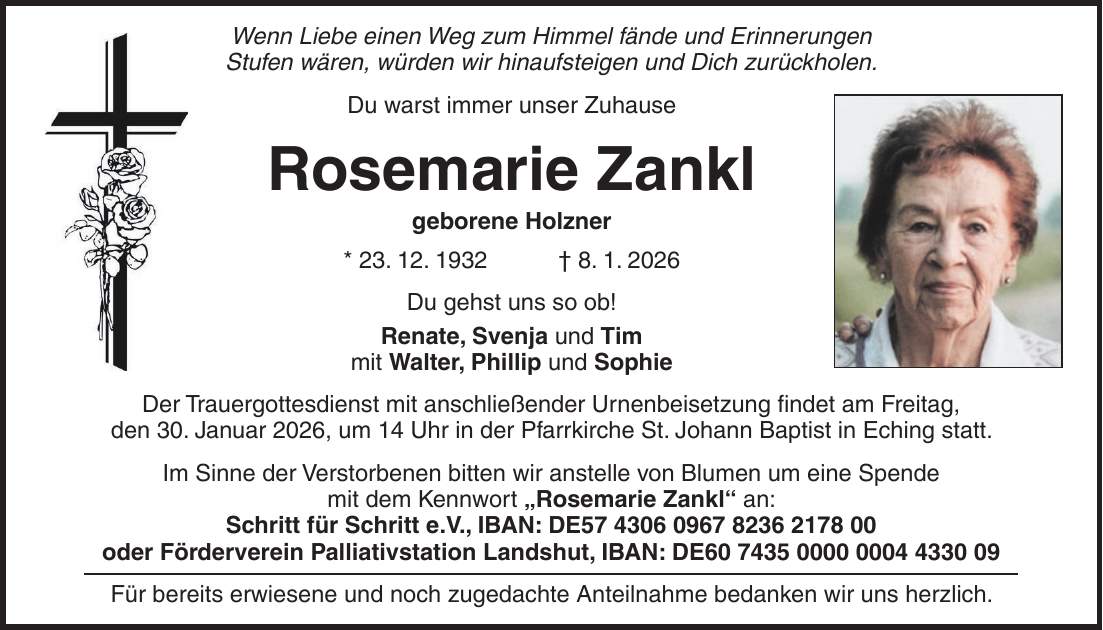 Wenn Liebe einen Weg zum Himmel fände und Erinnerungen Stufen wären, würden wir hinaufsteigen und Dich zurückholen. Du warst immer unser Zuhause Rosemarie Zankl geborene Holzner * 23. 12. 1932 + 8. 1. 2026 Du gehst uns so ob! Renate, Svenja und Tim mit Walter, Phillip und Sophie Der Trauergottesdienst mit anschließender Urnenbeisetzung findet am Freitag, den 30. Januar 2026, um 14 Uhr in der Pfarrkirche St. Johann Baptist in Eching statt. Im Sinne der Verstorbenen bitten wir anstelle von Blumen um eine Spende mit dem Kennwort 'Rosemarie Zankl' an: Schritt für Schritt e.V., IBAN: DE*** oder Förderverein Palliativstation Landshut, IBAN: DE*** Für bereits erwiesene und noch zugedachte Anteilnahme bedanken wir uns herzlich.
