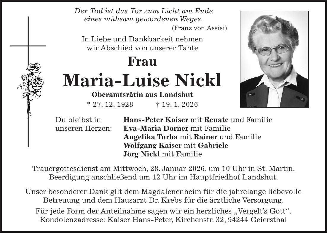  Der Tod ist das Tor zum Licht am Ende eines mühsam gewordenen Weges. (Franz von Assisi) In Liebe und Dankbarkeit nehmen wir Abschied von unserer Tante Frau Maria-Luise Nickl Oberamtsrätin aus Landshut * 27. 12. 1928 + 19. 1. 2026 Du bleibst in Hans-Peter Kaiser mit Renate und Familie unseren Herzen: Eva-Maria Dorner mit Familie Angelika Turba mit Rainer und Familie Wolfgang Kaiser mit Gabriele Jörg Nickl mit Familie Trauergottesdienst am Mittwoch, 28. Januar 2026, um 10 Uhr in St. Martin. Beerdigung anschließend um 12 Uhr im Hauptfriedhof Landshut. Unser besonderer Dank gilt dem Magdalenenheim für die jahrelange liebevolle Betreuung und dem Hausarzt Dr. Krebs für die ärztliche Versorgung. Für jede Form der Anteilnahme sagen wir ein herzliches 'Vergelt's Gott'. Kondolenzadresse: Kaiser Hans-Peter, Kirchenstr. 32, 94244 Geiersthal