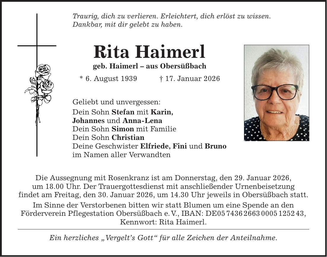 Traurig, dich zu verlieren. Erleichtert, dich erlöst zu wissen. Dankbar, mit dir gelebt zu haben. Rita Haimerl geb. Haimerl - aus Obersüßbach * 6. August 1939 _ 17. Januar 2026 Geliebt und unvergessen: Dein Sohn Stefan mit Karin, Johannes und Anna-Lena Dein Sohn Simon mit Familie Dein Sohn Christian Deine Geschwister Elfriede, Fini und Bruno im Namen aller Verwandten Die Aussegnung mit Rosenkranz ist am Donnerstag, den 29. Januar 2026, um 18.00 Uhr. Der Trauergottesdienst mit anschließender Urnenbeisetzung findet am Freitag, den 30. Januar 2026, um 14.30 Uhr jeweils in Obersüßbach statt. Im Sinne der Verstorbenen bitten wir statt Blumen um eine Spende an den Förderverein Pflegestation Obersüßbach e. V., IBAN: DE***, Kennwort: Rita Haimerl. Ein herzliches 
