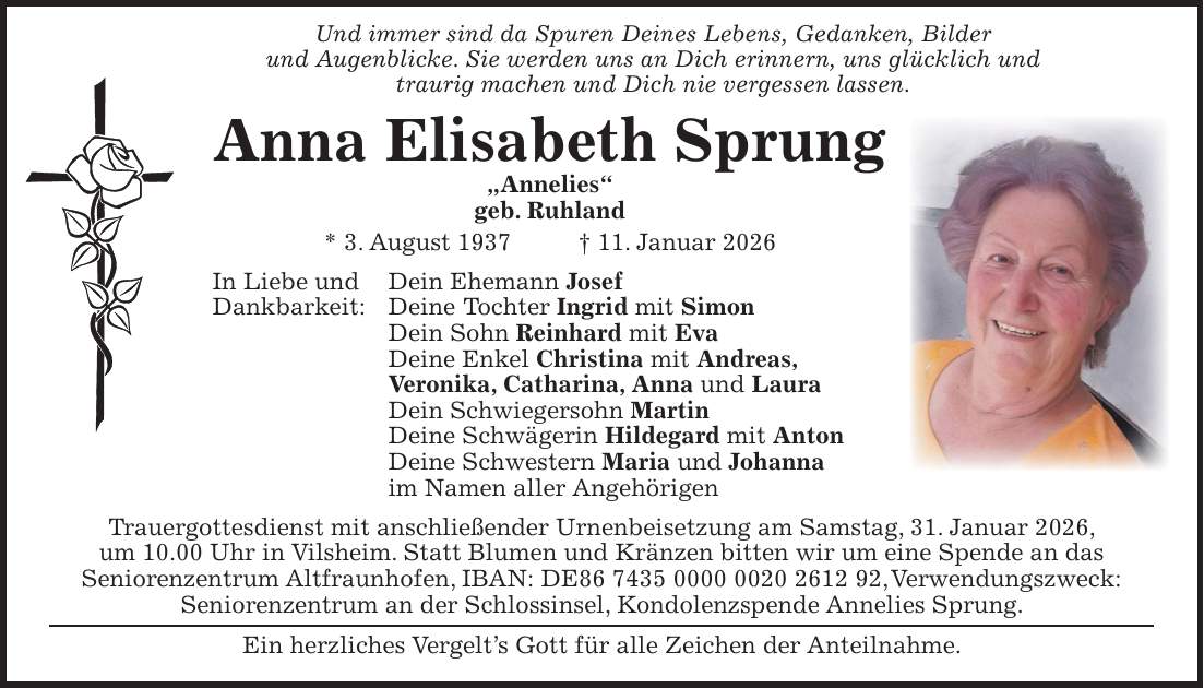  Und immer sind da Spuren Deines Lebens, Gedanken, Bilder und Augenblicke. Sie werden uns an Dich erinnern, uns glücklich und traurig machen und Dich nie vergessen lassen. Anna Elisabeth Sprung 'Annelies' geb. Ruhland * 3. August 1937 + 11. Januar 2026 In Liebe und Dein Ehemann Josef Dankbarkeit: Deine Tochter Ingrid mit Simon Dein Sohn Reinhard mit Eva Deine Enkel Christina mit Andreas, Veronika, Catharina, Anna und Laura Dein Schwiegersohn Martin Deine Schwägerin Hildegard mit Anton Deine Schwestern Maria und Johanna im Namen aller Angehörigen Trauergottesdienst mit anschließender Urnenbeisetzung am Samstag, 31. Januar 2026, um 10.00 Uhr in Vilsheim. Statt Blumen und Kränzen bitten wir um eine Spende an das Seniorenzentrum Altfraunhofen, IBAN: DE***, Verwendungszweck: Seniorenzentrum an der Schlossinsel, Kondolenzspende Annelies Sprung. Ein herzliches Vergelt's Gott für alle Zeichen der Anteilnahme.