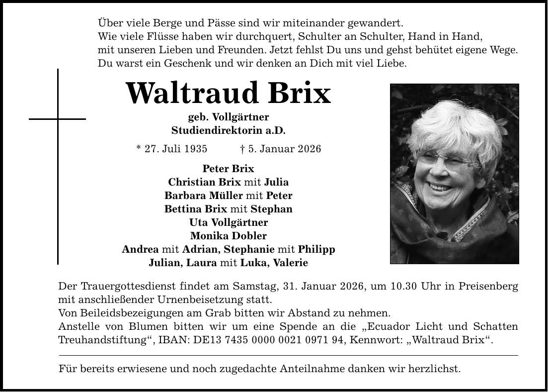 Über viele Berge und Pässe sind wir miteinander gewandert. Wie viele Flüsse haben wir durchquert, Schulter an Schulter, Hand in Hand, mit unseren Lieben und Freunden. Jetzt fehlst Du uns und gehst behütet eigene Wege. Du warst ein Geschenk und wir denken an Dich mit viel Liebe. Waltraud Brix geb. Vollgärtner Studiendirektorin a.D. * 27. Juli 1935 _ 5. Januar 2026 Peter Brix Christian Brix mit Julia Barbara Müller mit Peter Bettina Brix mit Stephan Uta Vollgärtner Monika Dobler Andrea mit Adrian, Stephanie mit Philipp Julian, Laura mit Luka, Valerie Der Trauergottesdienst findet am Samstag, 31. Januar 2026, um 10.30 Uhr in Preisenberg mit anschließender Urnenbeisetzung statt. Von Beileidsbezeigungen am Grab bitten wir Abstand zu nehmen. Anstelle von Blumen bitten wir um eine Spende an die 