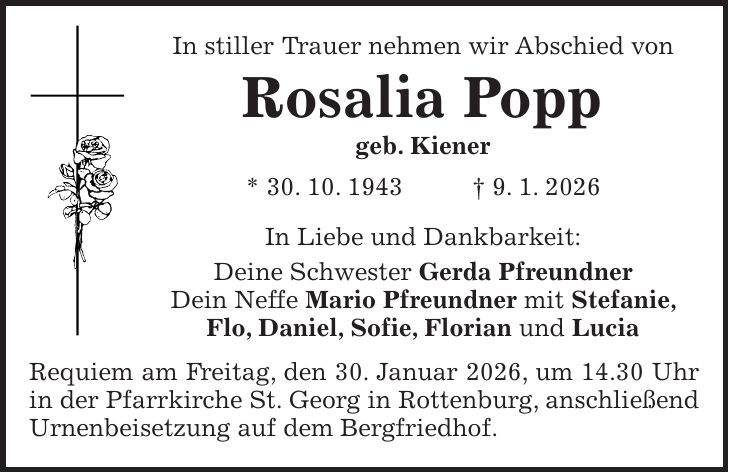 In stiller Trauer nehmen wir Abschied von Rosalia Popp geb. Kiener * 30. 10. 1943 + 9. 1. 2026 In Liebe und Dankbarkeit: Deine Schwester Gerda Pfreundner Dein Neffe Mario Pfreundner mit Stefanie, Flo, Daniel, Sofie, Florian und Lucia Requiem am Freitag, den 30. Januar 2026, um 14.30 Uhr in der Pfarrkirche St. Georg in Rottenburg, anschließend Urnenbeisetzung auf dem Bergfriedhof.