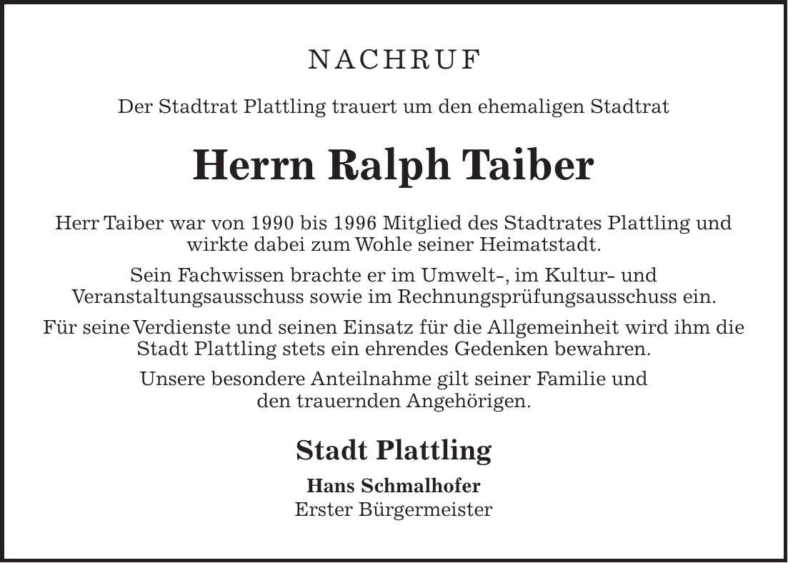 nachruf Der Stadtrat Plattling trauert um den ehemaligen Stadtrat Herrn Ralph Taiber Herr Taiber war von 1990 bis 1996 Mitglied des Stadtrates Plattling und wirkte dabei zum Wohle seiner Heimatstadt. Sein Fachwissen brachte er im Umwelt-, im Kultur- und Veranstaltungsausschuss sowie im Rechnungsprüfungsausschuss ein. Für seine Verdienste und seinen Einsatz für die Allgemeinheit wird ihm die Stadt Plattling stets ein ehrendes Gedenken bewahren. Unsere besondere Anteilnahme gilt seiner Familie und den trauernden Angehörigen. Stadt Plattling Hans Schmalhofer Erster Bürgermeister