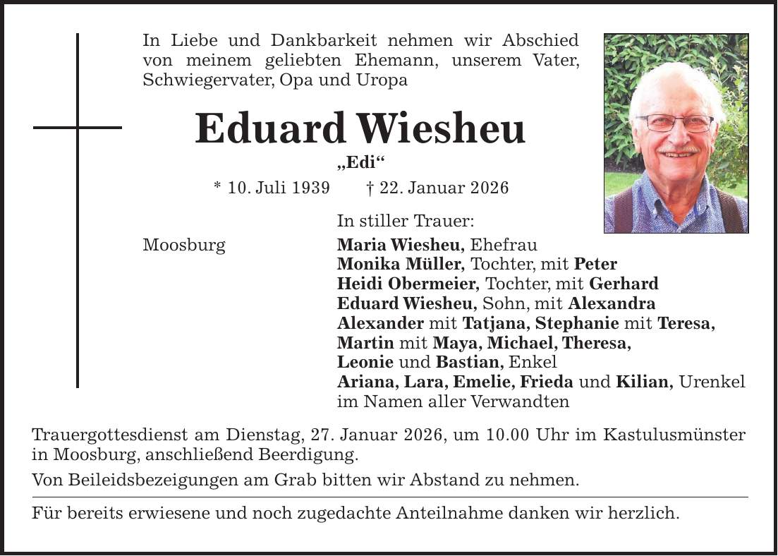 In Liebe und Dankbarkeit nehmen wir Abschied von meinem geliebten Ehemann, unserem Vater, Schwiegervater, Opa und Uropa Eduard Wiesheu 'Edi' * 10. Juli 1939 + 22. Januar 2026 In stiller Trauer: Moosburg Maria Wiesheu, Ehefrau Monika Müller, Tochter, mit Peter Heidi Obermeier, Tochter, mit Gerhard Eduard Wiesheu, Sohn, mit Alexandra Alexander mit Tatjana, Stephanie mit Teresa, Martin mit Maya, Michael, Theresa, Leonie und Bastian, Enkel Ariana, Lara, Emelie, Frieda und Kilian, Urenkel im Namen aller Verwandten Trauergottesdienst am Dienstag, 27. Januar 2026, um 10.00 Uhr im Kastulusmünster in Moosburg, anschließend Beerdigung. Von Beileidsbezeigungen am Grab bitten wir Abstand zu nehmen. Für bereits erwiesene und noch zugedachte Anteilnahme danken wir herzlich.