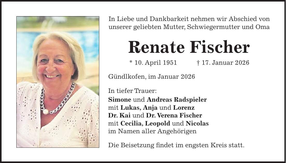 In Liebe und Dankbarkeit nehmen wir Abschied von unserer geliebten Mutter, Schwiegermutter und Oma Renate Fischer * 10. April 1951 + 17. Januar 2026 Gündlkofen, im Januar 2026 In tiefer Trauer: Simone und Andreas Radspieler mit Lukas, Anja und Lorenz Dr. Kai und Dr. Verena Fischer mit Cecilia, Leopold und Nicolas im Namen aller Angehörigen Die Beisetzung findet im engsten Kreis statt.
