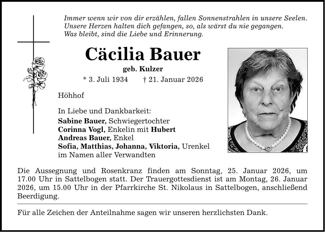 Immer wenn wir von dir erzählen, fallen Sonnenstrahlen in unsere Seelen. Unsere Herzen halten dich gefangen, so, als wärst du nie gegangen. Was bleibt, sind die Liebe und Erinnerung. Cäcilia Bauer geb. Kulzer * 3. Juli 1934 _ 21. Januar 2026 Höhhof In Liebe und Dankbarkeit: Sabine Bauer, Schwiegertochter Corinna Vogl, Enkelin mit Hubert Andreas Bauer, Enkel Sofia, Matthias, Johanna, Viktoria, Urenkel im Namen aller Verwandten Die Aussegnung und Rosenkranz finden am Sonntag, 25. Januar 2026, um 17.00 Uhr in Sattelbogen statt. Der Trauergottesdienst ist am Montag, 26. Januar 2026, um 15.00 Uhr in der Pfarrkirche St. Nikolaus in Sattelbogen, anschließend Beerdigung. Für alle Zeichen der Anteilnahme sagen wir unseren herzlichsten Dank.