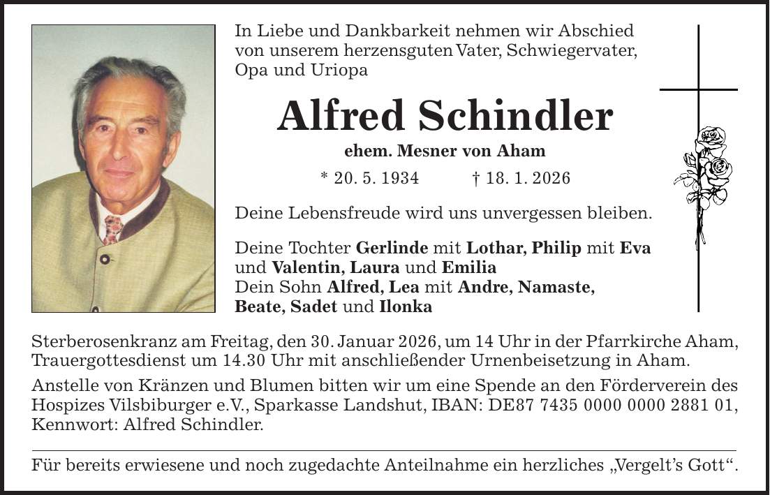 In Liebe und Dankbarkeit nehmen wir Abschied von unserem herzensguten Vater, Schwiegervater, Opa und Uriopa Alfred Schindler ehem. Mesner von Aham * 20. 5. 1934 + 18. 1. 2026 Deine Lebensfreude wird uns unvergessen bleiben. Deine Tochter Gerlinde mit Lothar, Philip mit Eva und Valentin, Laura und Emilia Dein Sohn Alfred, Lea mit Andre, Namaste, Beate, Sadet und Ilonka Sterberosenkranz am Freitag, den 30. Januar 2026, um 14 Uhr in der Pfarrkirche Aham, Trauergottesdienst um 14.30 Uhr mit anschließender Urnenbeisetzung in Aham. Anstelle von Kränzen und Blumen bitten wir um eine Spende an den Förderverein des Hospizes Vilsbiburger e.V., Sparkasse Landshut, IBAN: DE***, Kennwort: Alfred Schindler. Für bereits erwiesene und noch zugedachte Anteilnahme ein herzliches 'Vergelt's Gott'.