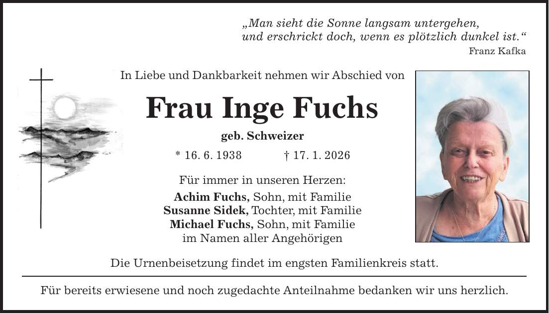 'Man sieht die Sonne langsam untergehen, und erschrickt doch, wenn es plötzlich dunkel ist.' Franz Kafka In Liebe und Dankbarkeit nehmen wir Abschied von Frau Inge Fuchs geb. Schweizer * 16. 6. 1938 + 17. 1. 2026 Für immer in unseren Herzen: Achim Fuchs, Sohn, mit Familie Susanne Sidek, Tochter, mit Familie Michael Fuchs, Sohn, mit Familie im Namen aller Angehörigen Die Urnenbeisetzung findet im engsten Familienkreis statt. Für bereits erwiesene und noch zugedachte Anteilnahme bedanken wir uns herzlich.