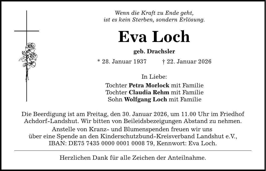 Wenn die Kraft zu Ende geht, ist es kein Sterben, sondern Erlösung. Eva Loch geb. Drachsler * 28. Januar 1937 _ 22. Januar 2026 In Liebe: Tochter Petra Morlock mit Familie Tochter Claudia Rehm mit Familie Sohn Wolfgang Loch mit Familie Die Beerdigung ist am Freitag, den 30. Januar 2026, um 11.00 Uhr im Friedhof Achdorf-Landshut. Wir bitten von Beileidsbezeigungen Abstand zu nehmen. Anstelle von Kranz- und Blumenspenden freuen wir uns über eine Spende an den Kinderschutzbund-Kreisverband Landshut e.V., IBAN: DE***, Kennwort: Eva Loch. Herzlichen Dank für alle Zeichen der Anteilnahme.