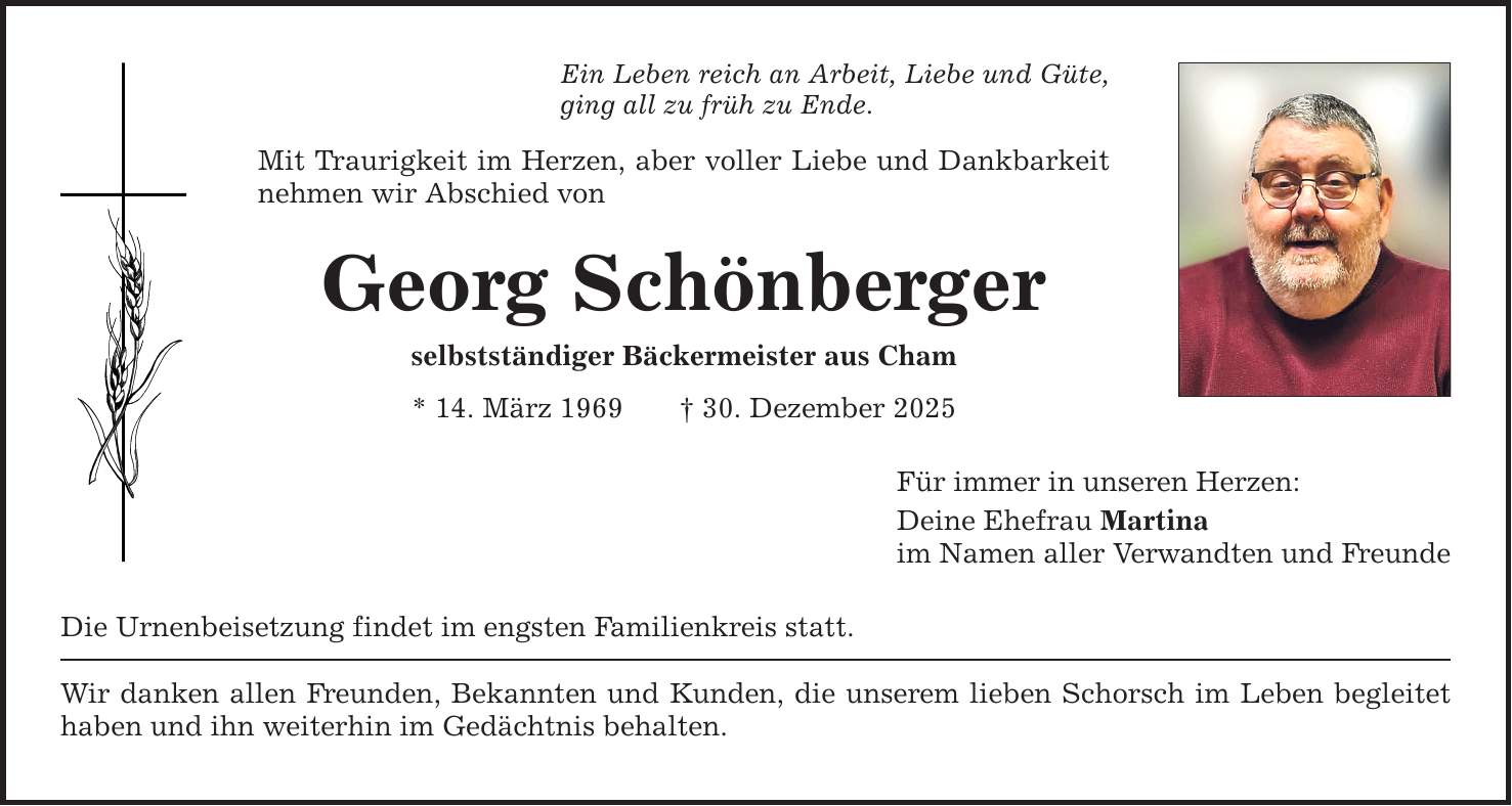 Ein Leben reich an Arbeit, Liebe und Güte, ging all zu früh zu Ende. Mit Traurigkeit im Herzen, aber voller Liebe und Dankbarkeit nehmen wir Abschied von Georg Schönberger selbstständiger Bäckermeister aus Cham * 14. März 1969 _ 30. Dezember 2025 Die Urnenbeisetzung findet im engsten Familienkreis statt. Wir danken allen Freunden, Bekannten und Kunden, die unserem lieben Schorsch im Leben begleitet haben und ihn weiterhin im Gedächtnis behalten. Für immer in unseren Herzen: Deine Ehefrau Martina im Namen aller Verwandten und Freunde