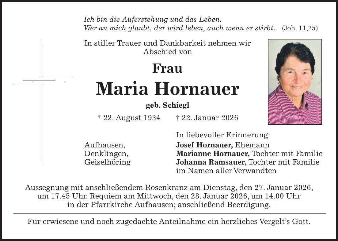 Ich bin die Auferstehung und das Leben. Wer an mich glaubt, der wird leben, auch wenn er stirbt. (Joh. 11,25) In stiller Trauer und Dankbarkeit nehmen wir Abschied von Frau Maria Hornauer geb. Schiegl * 22. August 1934 + 22. Januar 2026 In liebevoller Erinnerung: Aufhausen, Josef Hornauer, Ehemann Denklingen, Marianne Hornauer, Tochter mit Familie Geiselhöring Johanna Ramsauer, Tochter mit Familie im Namen aller Verwandten Aussegnung mit anschließendem Rosenkranz am Dienstag, den 27. Januar 2026, um 17.45 Uhr. Requiem am Mittwoch, den 28. Januar 2026, um 14.00 Uhr in der Pfarrkirche Aufhausen; anschließend Beerdigung. Für erwiesene und noch zugedachte Anteilnahme ein herzliches Vergelt's Gott.