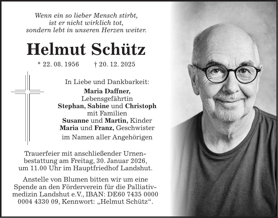  Wenn ein so lieber Mensch stirbt, ist er nicht wirklich tot, sondern lebt in unseren Herzen weiter. Helmut Schütz * 22. 08. 1956 + 20. 12. 2025 In Liebe und Dankbarkeit: Maria Daffner, Lebensgefährtin Stephan, Sabine und Christoph mit Familien Susanne und Martin, Kinder Maria und Franz, Geschwister im Namen aller Angehörigen Trauerfeier mit anschließender Urnen- bestattung am Freitag, 30. Januar 2026, um 11.00 Uhr im Hauptfriedhof Landshut. Anstelle von Blumen bitten wir um eine Spende an den Förderverein für die Palliativmedizin Landshut e.V., IBAN: DE***, Kennwort: 'Helmut Schütz'.
