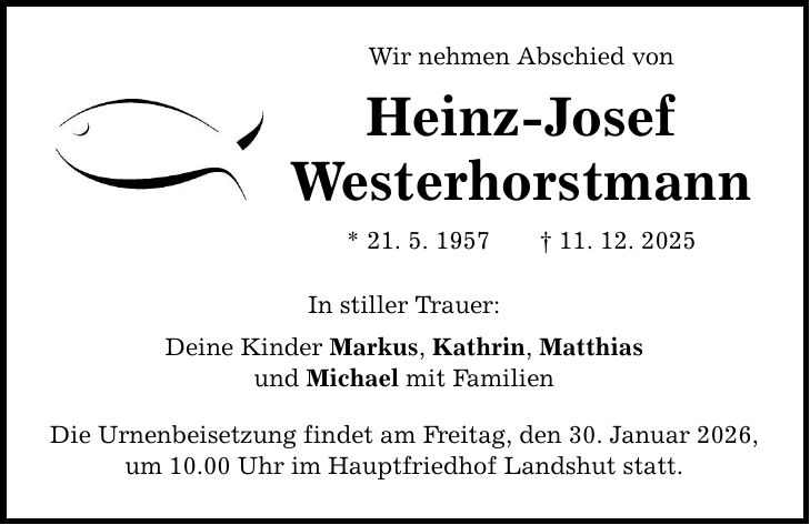 Wir nehmen Abschied von Heinz-Josef Westerhorstmann * 21. 5. 1957 _ 11. 12. 2025 In stiller Trauer: Deine Kinder Markus, Kathrin, Matthias und Michael mit Familien Die Urnenbeisetzung findet am Freitag, den 30. Januar 2026, um 10.00 Uhr im Hauptfriedhof Landshut statt.