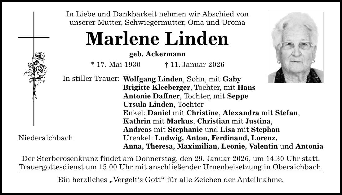 In Liebe und Dankbarkeit nehmen wir Abschied von unserer Mutter, Schwiegermutter, Oma und Uroma Marlene Linden geb. Ackermann * 17. Mai 1930 _ 11. Januar 2026 In stiller Trauer: Niederaichbach Wolfgang Linden, Sohn, mit Gaby Brigitte Kleeberger, Tochter, mit Hans Antonie Daffner, Tochter, mit Seppe Ursula Linden, Tochter Enkel: Daniel mit Christine, Alexandra mit Stefan, Kathrin mit Markus, Christian mit Justina, Andreas mit Stephanie und Lisa mit Stephan Urenkel: Ludwig, Anton, Ferdinand, Lorenz, Anna, Theresa, Maximilian, Leonie, Valentin und Antonia Der Sterberosenkranz findet am Donnerstag, den 29. Januar 2026, um 14.30 Uhr statt. Trauergottesdienst um 15.00 Uhr mit anschließender Urnenbeisetzung in Oberaichbach. Ein herzliches 