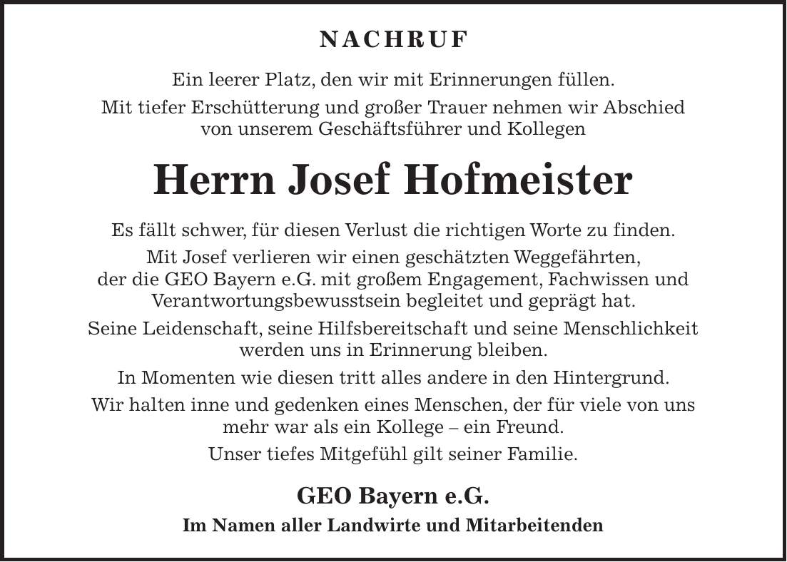 NACHRUF Ein leerer Platz, den wir mit Erinnerungen füllen. Mit tiefer Erschütterung und großer Trauer nehmen wir Abschied von unserem Geschäftsführer und Kollegen Herrn Josef Hofmeister Es fällt schwer, für diesen Verlust die richtigen Worte zu finden. Mit Josef verlieren wir einen geschätzten Weggefährten, der die GEO Bayern e.G. mit großem Engagement, Fachwissen und Verantwortungsbewusstsein begleitet und geprägt hat. Seine Leidenschaft, seine Hilfsbereitschaft und seine Menschlichkeit werden uns in Erinnerung bleiben. In Momenten wie diesen tritt alles andere in den Hintergrund. Wir halten inne und gedenken eines Menschen, der für viele von uns mehr war als ein Kollege - ein Freund. Unser tiefes Mitgefühl gilt seiner Familie. GEO Bayern e.G. Im Namen aller Landwirte und Mitarbeitenden 