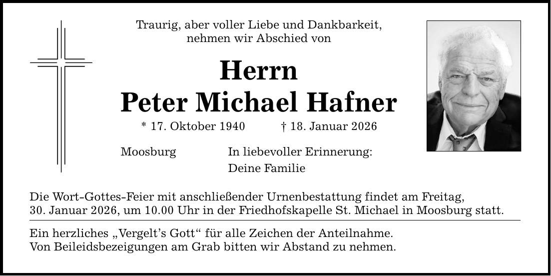 Traurig, aber voller Liebe und Dankbarkeit, nehmen wir Abschied von Herrn Peter Michael Hafner * 17. Oktober 1940 _ 18. Januar 2026 Moosburg In liebevoller Erinnerung: Deine Familie Die Wort-Gottes-Feier mit anschließender Urnenbestattung findet am Freitag, 30. Januar 2026, um 10.00 Uhr in der Friedhofskapelle St. Michael in Moosburg statt. Ein herzliches 