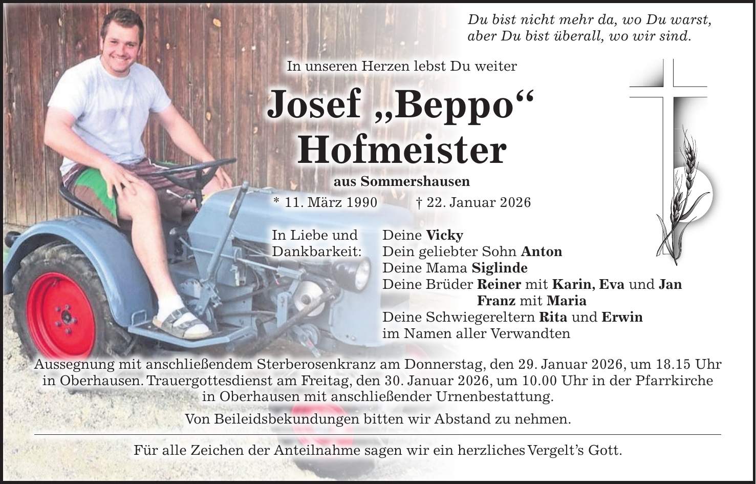  Du bist nicht mehr da, wo Du warst, aber Du bist überall, wo wir sind. In unseren Herzen lebst Du weiter Josef 'Beppo' Hofmeister aus Sommershausen * 11. März 1990 + 22. Januar 2026 In Liebe und Deine Vicky Dankbarkeit: Dein geliebter Sohn Anton Deine Mama Siglinde Deine Brüder Reiner mit Karin, Eva und Jan Franz mit Maria Deine Schwiegereltern Rita und Erwin im Namen aller Verwandten Aussegnung mit anschließendem Sterberosenkranz am Donnerstag, den 29. Januar 2026, um 18.15 Uhr in Oberhausen. Trauergottesdienst am Freitag, den 30. Januar 2026, um 10.00 Uhr in der Pfarrkirche in Oberhausen mit anschließender Urnenbestattung. Von Beileidsbekundungen bitten wir Abstand zu nehmen. Für alle Zeichen der Anteilnahme sagen wir ein herzliches Vergelt's Gott.