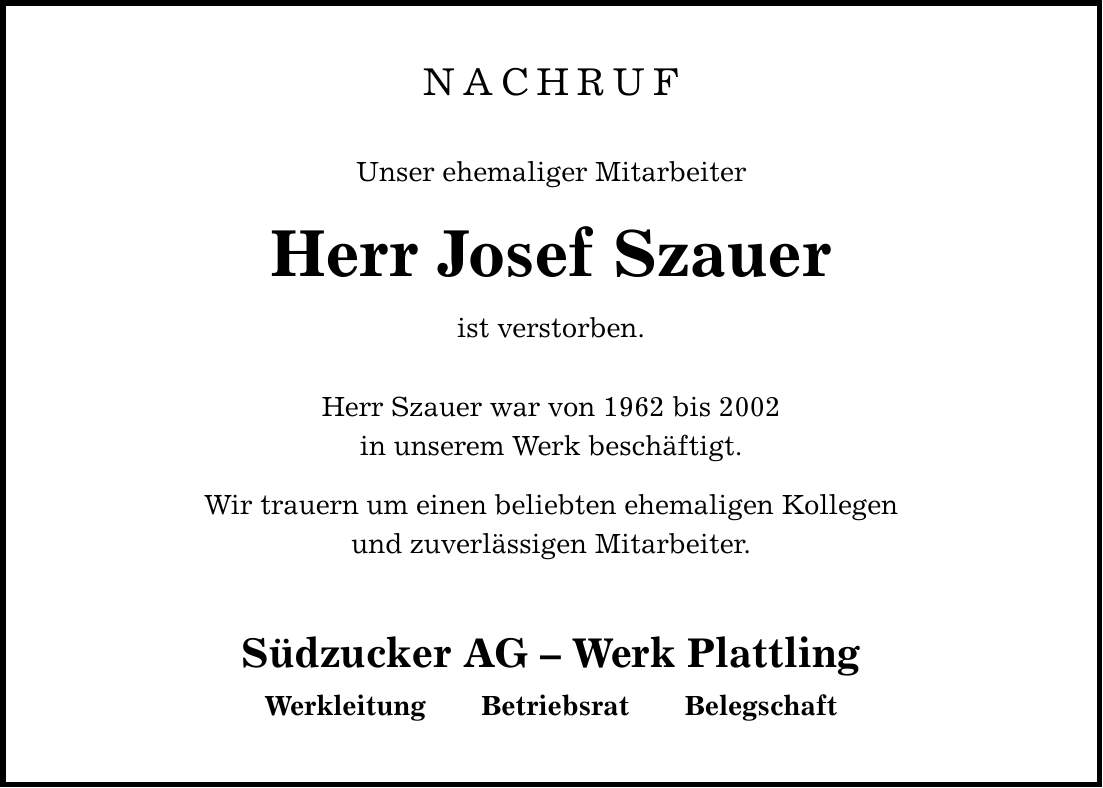 NACHRUFUnser ehemaliger MitarbeiterHerr Josef Szauerist verstorben. Herr Szauer war von 1962 bis 2002in unserem Werk beschäftigt. Wir trauern um einen beliebten ehemaligen Kollegenund zuverlässigen Mitarbeiter. Südzucker AG - Werk Plattling Werkleitung Betriebsrat Belegschaft