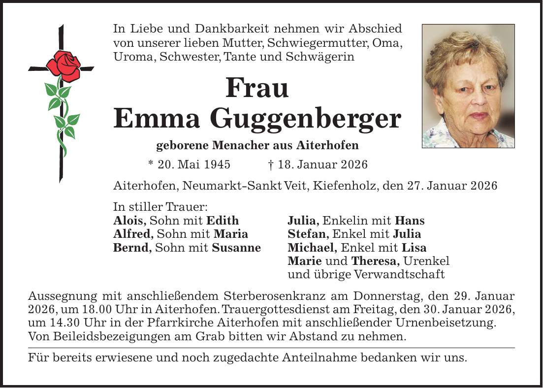 In Liebe und Dankbarkeit nehmen wir Abschied von unserer lieben Mutter, Schwiegermutter, Oma, Uroma, Schwester, Tante und Schwägerin Frau Emma Guggenberger geborene Menacher aus Aiterhofen * 20. Mai 1945 + 18. Januar 2026 Aiterhofen, Neumarkt-Sankt Veit, Kiefenholz, den 27. Januar 2026 In stiller Trauer: Alois, Sohn mit Edith Julia, Enkelin mit Hans Alfred, Sohn mit Maria Stefan, Enkel mit Julia Bernd, Sohn mit Susanne Michael, Enkel mit Lisa Marie und Theresa, Urenkel und übrige Verwandtschaft Aussegnung mit anschließendem Sterberosenkranz am Donnerstag, den 29. Januar 2026, um 18.00 Uhr in Aiterhofen. Trauergottesdienst am Freitag, den 30. Januar 2026, um 14.30 Uhr in der Pfarrkirche Aiterhofen mit anschließender Urnenbeisetzung. Von Beileidsbezeigungen am Grab bitten wir Abstand zu nehmen. Für bereits erwiesene und noch zugedachte Anteilnahme bedanken wir uns.