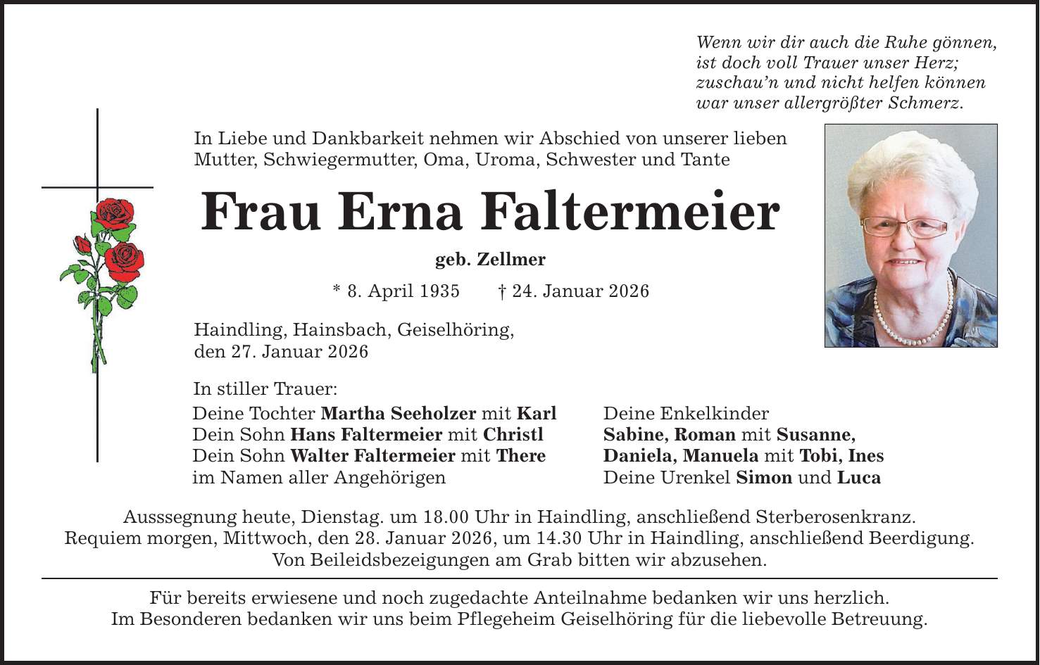 Wenn wir dir auch die Ruhe gönnen, ist doch voll Trauer unser Herz; zuschau'n und nicht helfen können war unser allergrößter Schmerz. In Liebe und Dankbarkeit nehmen wir Abschied von unserer lieben Mutter, Schwiegermutter, Oma, Uroma, Schwester und Tante Frau Erna Faltermeier geb. Zellmer * 8. April 1935 _ 24. Januar 2026 Haindling, Hainsbach, Geiselhöring, den 27. Januar 2026 In stiller Trauer: Deine Tochter Martha Seeholzer mit Karl Deine Enkelkinder Dein Sohn Hans Faltermeier mit Christl Sabine, Roman mit Susanne, Dein Sohn Walter Faltermeier mit There Daniela, Manuela mit Tobi, Ines im Namen aller Angehörigen Deine Urenkel Simon und Luca Ausssegnung heute, Dienstag. um 18.00 Uhr in Haindling, anschließend Sterberosenkranz. Requiem morgen, Mittwoch, den 28. Januar 2026, um 14.30 Uhr in Haindling, anschließend Beerdigung. Von Beileidsbezeigungen am Grab bitten wir abzusehen. Für bereits erwiesene und noch zugedachte Anteilnahme bedanken wir uns herzlich. Im Besonderen bedanken wir uns beim Pflegeheim Geiselhöring für die liebevolle Betreuung.