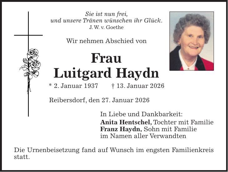 Sie ist nun frei, und unsere Tränen wünschen ihr Glück. J. W. v. Goethe Wir nehmen Abschied von Frau Luitgard Haydn * 2. Januar 1937 + 13. Januar 2026 Reibersdorf, den 27. Januar 2026 In Liebe und Dankbarkeit: Anita Hentschel, Tochter mit Familie Franz Haydn, Sohn mit Familie im Namen aller Verwandten Die Urnenbeisetzung fand auf Wunsch im engsten Familienkreis statt.