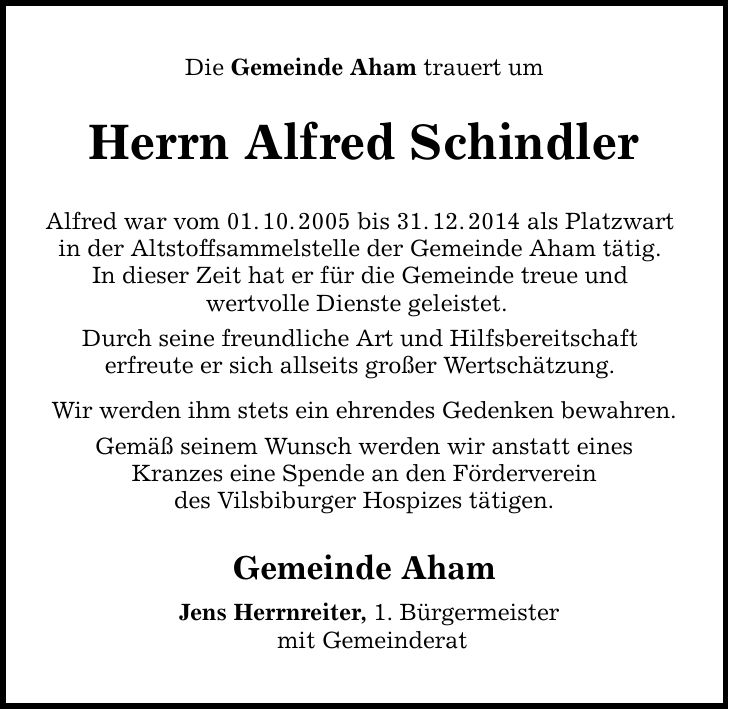 Die Gemeinde Aham trauert um Herrn Alfred Schindler Alfred war vom 01. 10. 2005 bis 31. 12. 2014 als Platzwart in der Altstoffsammelstelle der Gemeinde Aham tätig. In dieser Zeit hat er für die Gemeinde treue und wertvolle Dienste geleistet. Durch seine freundliche Art und Hilfsbereitschaft erfreute er sich allseits großer Wertschätzung. Wir werden ihm stets ein ehrendes Gedenken bewahren. Gemäß seinem Wunsch werden wir anstatt eines Kranzes eine Spende an den Förderverein des Vilsbiburger Hospizes tätigen. Gemeinde Aham Jens Herrnreiter, 1. Bürgermeister mit Gemeinderat