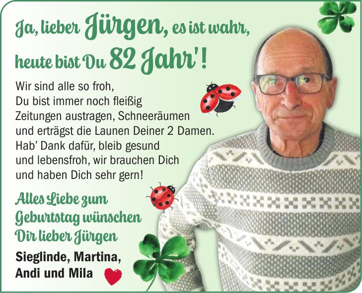 Ja, lieber Jürgen, es ist wahr, heute bist Du 82 Jahr'! Wir sind alle so froh, Du bist immer noch fleißig Zeitungen austragen, Schneeräumen und erträgst die Launen Deiner 2 Damen. Hab' Dank dafür, bleib gesund und lebensfroh, wir brauchen Dich und haben Dich sehr gern! Alles Liebe zum Geburtstag wünschen Dir lieber Jürgen Sieglinde, Martina, Andi und Mila