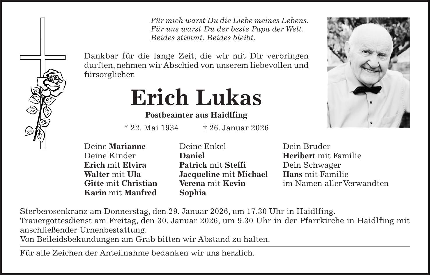 Für mich warst Du die Liebe meines Lebens. Für uns warst Du der beste Papa der Welt. Beides stimmt. Beides bleibt. Dankbar für die lange Zeit, die wir mit Dir verbringen durften, nehmen wir Abschied von unserem liebevollen und fürsorglichen Erich Lukas Postbeamter aus Haidlfing * 22. Mai 1934 + 26. Januar 2026 Deine Marianne Deine Enkel Dein Bruder Deine Kinder Daniel Heribert mit Familie Erich mit Elvira Patrick mit Steffi Dein Schwager Walter mit Ula Jacqueline mit Michael Hans mit Familie Gitte mit Christian Verena mit Kevin im Namen aller Verwandten Karin mit Manfred Sophia Sterberosenkranz am Donnerstag, den 29. Januar 2026, um 17.30 Uhr in Haidlfing. Trauergottesdienst am Freitag, den 30. Januar 2026, um 9.30 Uhr in der Pfarrkirche in Haidlfing mit anschließender Urnenbestattung. Von Beileidsbekundungen am Grab bitten wir Abstand zu halten. Für alle Zeichen der Anteilnahme bedanken wir uns herzlich.