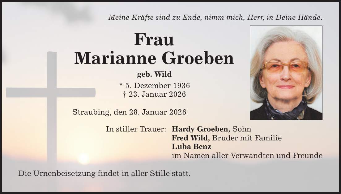 Meine Kräfte sind zu Ende, nimm mich, Herr, in Deine Hände. Frau Marianne Groeben geb. Wild * 5. Dezember 1936 _ 23. Januar 2026 Straubing, den 28. Januar 2026 In stiller Trauer: Die Urnenbeisetzung findet in aller Stille statt. Hardy Groeben, Sohn Fred Wild, Bruder mit Familie Luba Benz im Namen aller Verwandten und Freunde