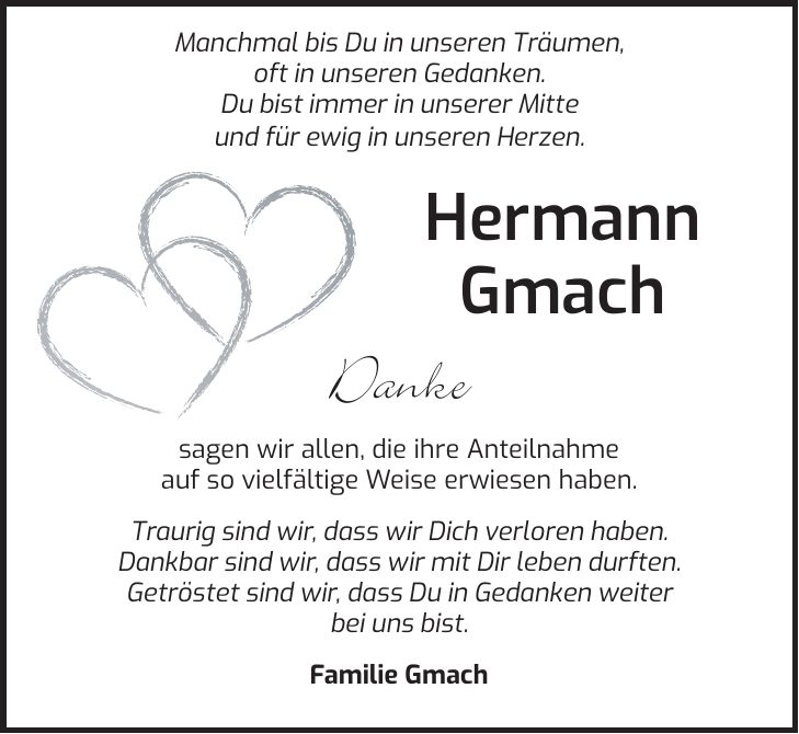  Manchmal bis Du in unseren Träumen, oft in unseren Gedanken. Du bist immer in unserer Mitte und für ewig in unseren Herzen. Hermann Gmach Danke sagen wir allen, die ihre Anteilnahme auf so vielfältige Weise erwiesen haben. Traurig sind wir, dass wir Dich verloren haben. Dankbar sind wir, dass wir mit Dir leben durften. Getröstet sind wir, dass Du in Gedanken weiter bei uns bist. Familie Gmach 