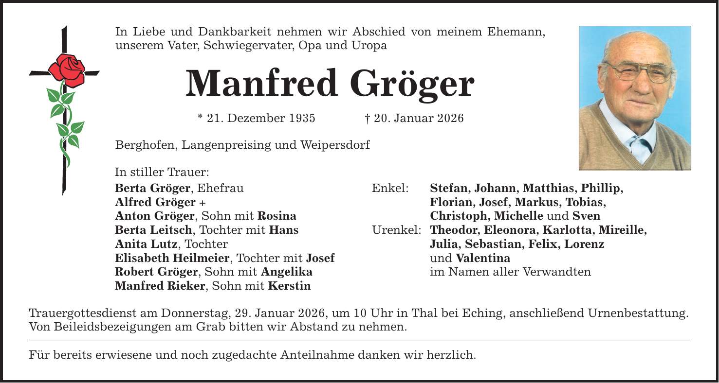 In Liebe und Dankbarkeit nehmen wir Abschied von meinem Ehemann, unserem Vater, Schwiegervater, Opa und Uropa Manfred Gröger * 21. Dezember 1935 _ 20. Januar 2026 Berghofen, Langenpreising und Weipersdorf In stiller Trauer: Berta Gröger, Ehefrau Alfred Gröger + Anton Gröger, Sohn mit Rosina Berta Leitsch, Tochter mit Hans Anita Lutz, Tochter Elisabeth Heilmeier, Tochter mit Josef Robert Gröger, Sohn mit Angelika Manfred Rieker, Sohn mit Kerstin Trauergottesdienst am Donnerstag, 29. Januar 2026, um 10 Uhr in Thal bei Eching, anschließend Urnenbestattung. Von Beileidsbezeigungen am Grab bitten wir Abstand zu nehmen. Für bereits erwiesene und noch zugedachte Anteilnahme danken wir herzlich. Enkel: Stefan, Johann, Matthias, Phillip, Florian, Josef, Markus, Tobias, Christoph, Michelle und Sven Urenkel: Theodor, Eleonora, Karlotta, Mireille, Julia, Sebastian, Felix, Lorenz und Valentina im Namen aller Verwandten